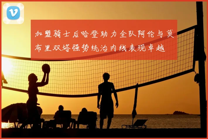 加盟骑士后哈登助力全队阿伦与莫布里双塔强势统治内线表现卓越