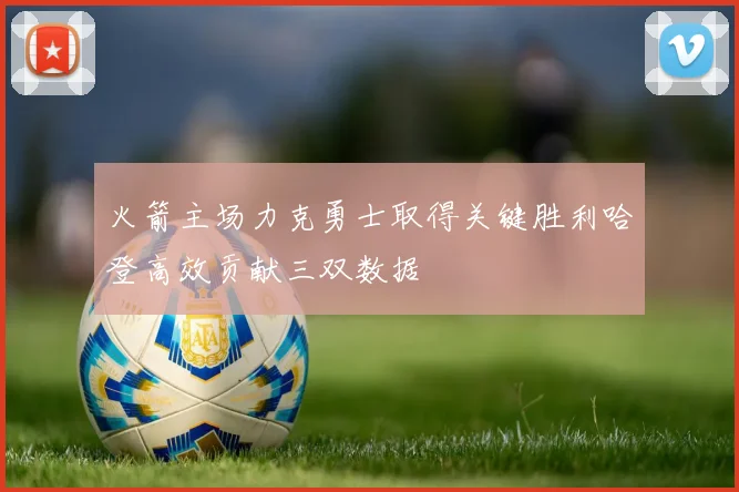 火箭主场力克勇士取得关键胜利哈登高效贡献三双数据