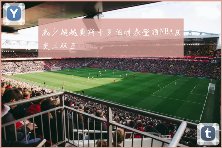 威少超越奥斯卡罗伯特森登顶NBA历史三双王