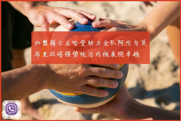 加盟骑士后哈登助力全队阿伦与莫布里双塔强势统治内线表现卓越