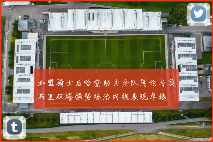 加盟骑士后哈登助力全队阿伦与莫布里双塔强势统治内线表现卓越