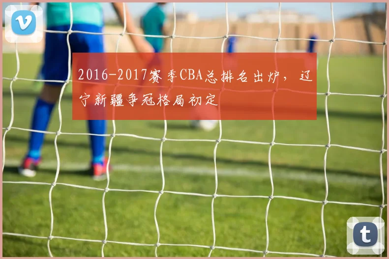 2016-2017赛季CBA总排名出炉，辽宁新疆争冠格局初定