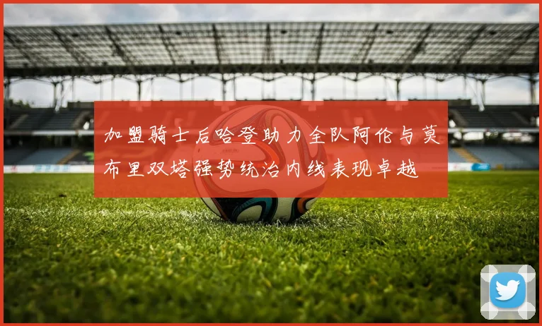 加盟骑士后哈登助力全队阿伦与莫布里双塔强势统治内线表现卓越