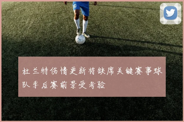 杜兰特伤情更新将缺席关键赛事球队季后赛前景受考验