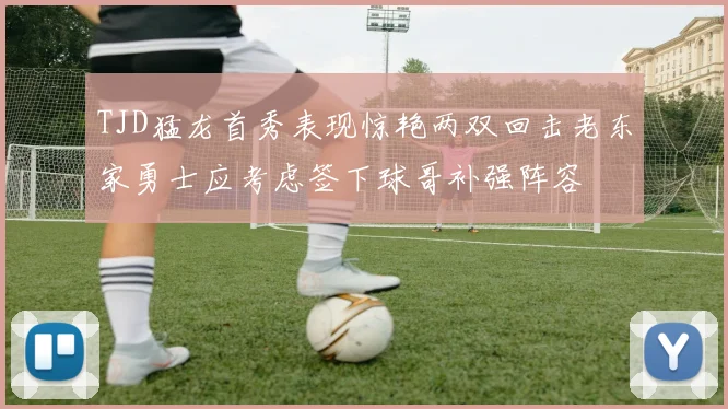 TJD猛龙首秀表现惊艳两双回击老东家勇士应考虑签下球哥补强阵容