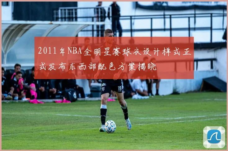 2011年NBA全明星赛球衣设计样式正式发布东西部配色方案揭晓