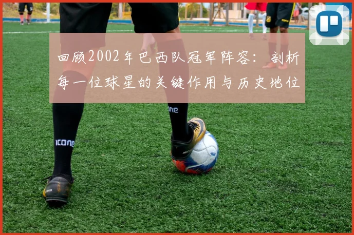 回顾2002年巴西队冠军阵容：剖析每一位球星的关键作用与历史地位
