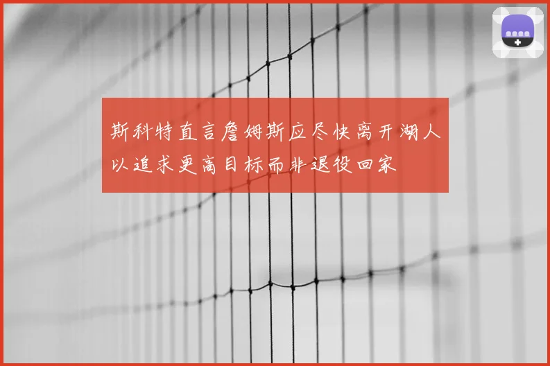 斯科特直言詹姆斯应尽快离开湖人以追求更高目标而非退役回家