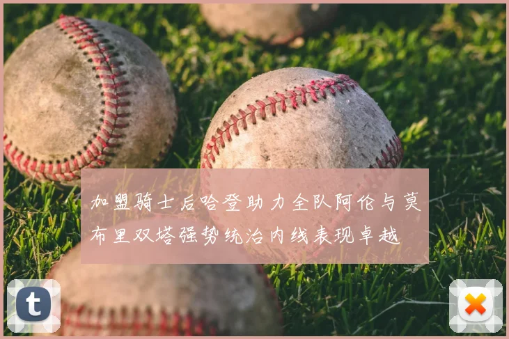 加盟骑士后哈登助力全队阿伦与莫布里双塔强势统治内线表现卓越
