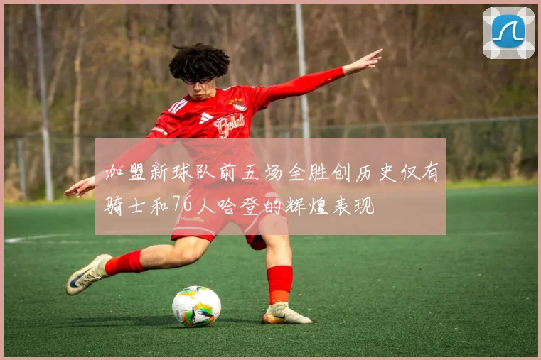 加盟新球队前五场全胜创历史仅有骑士和76人哈登的辉煌表现