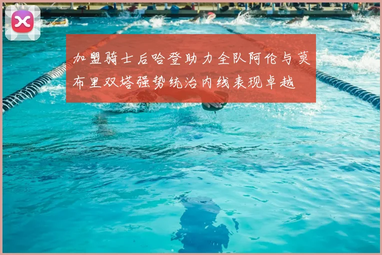 加盟骑士后哈登助力全队阿伦与莫布里双塔强势统治内线表现卓越