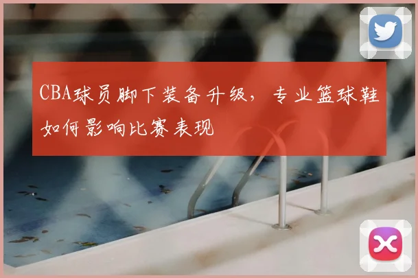 CBA球员脚下装备升级，专业篮球鞋如何影响比赛表现