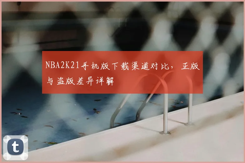 NBA2K21手机版下载渠道对比，正版与盗版差异详解