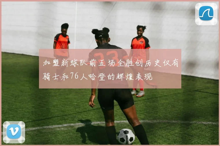 加盟新球队前五场全胜创历史仅有骑士和76人哈登的辉煌表现