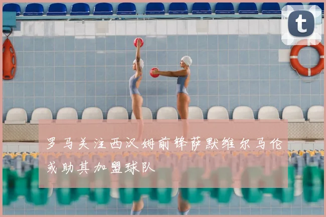 罗马关注西汉姆前锋萨默维尔马伦或助其加盟球队