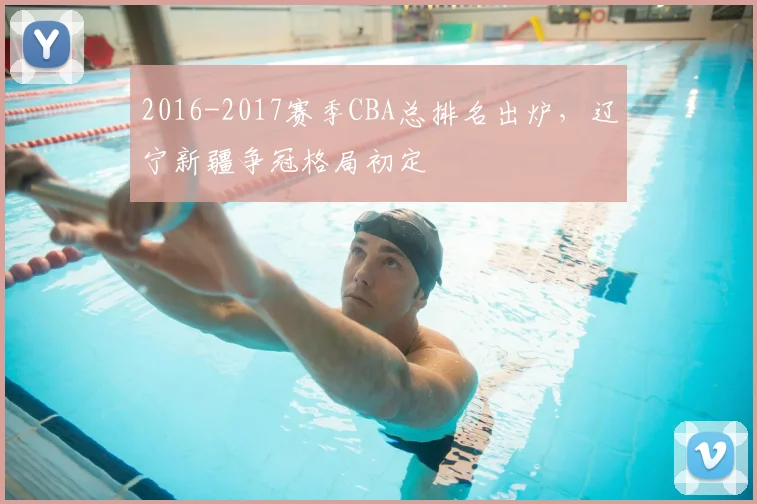 2016-2017赛季CBA总排名出炉，辽宁新疆争冠格局初定