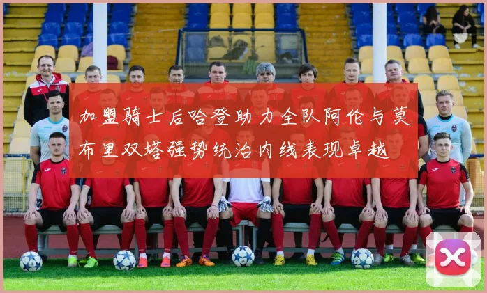 加盟骑士后哈登助力全队阿伦与莫布里双塔强势统治内线表现卓越