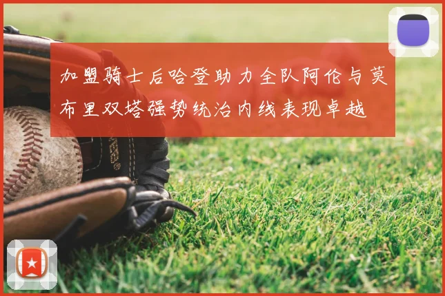 加盟骑士后哈登助力全队阿伦与莫布里双塔强势统治内线表现卓越
