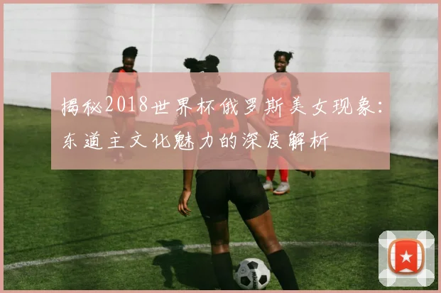 揭秘2018世界杯俄罗斯美女现象：东道主文化魅力的深度解析