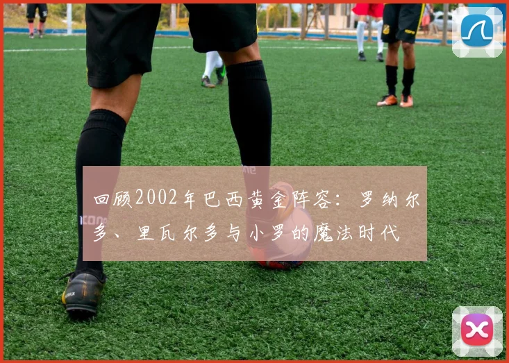 回顾2002年巴西黄金阵容：罗纳尔多、里瓦尔多与小罗的魔法时代