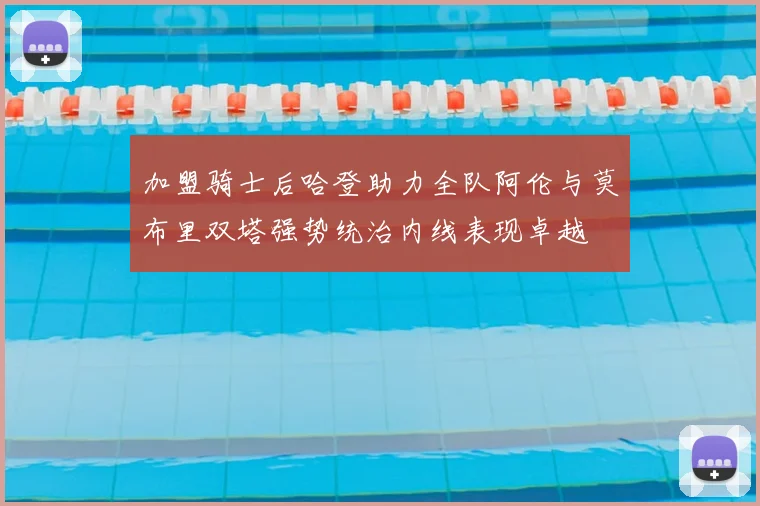 加盟骑士后哈登助力全队阿伦与莫布里双塔强势统治内线表现卓越