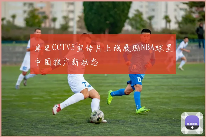 库里CCTV5宣传片上线展现NBA球星中国推广新动态