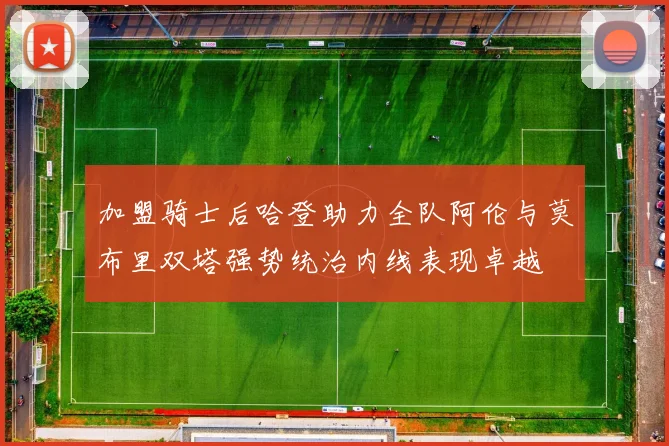 加盟骑士后哈登助力全队阿伦与莫布里双塔强势统治内线表现卓越