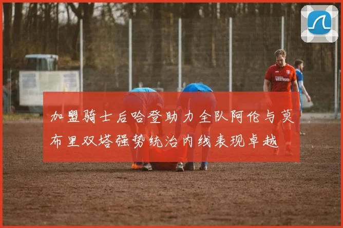 加盟骑士后哈登助力全队阿伦与莫布里双塔强势统治内线表现卓越