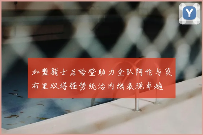 加盟骑士后哈登助力全队阿伦与莫布里双塔强势统治内线表现卓越