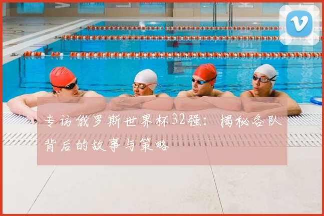 专访俄罗斯世界杯32强：揭秘各队背后的故事与策略