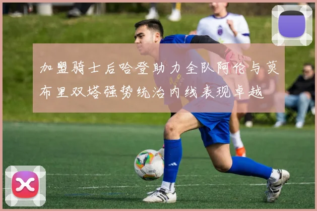 加盟骑士后哈登助力全队阿伦与莫布里双塔强势统治内线表现卓越