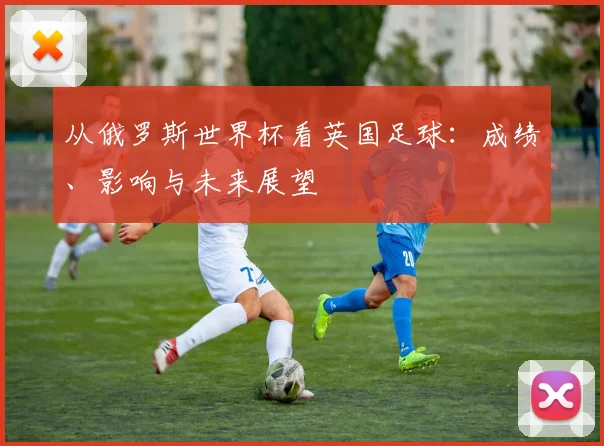 从俄罗斯世界杯看英国足球:成绩、影响与未来展望
