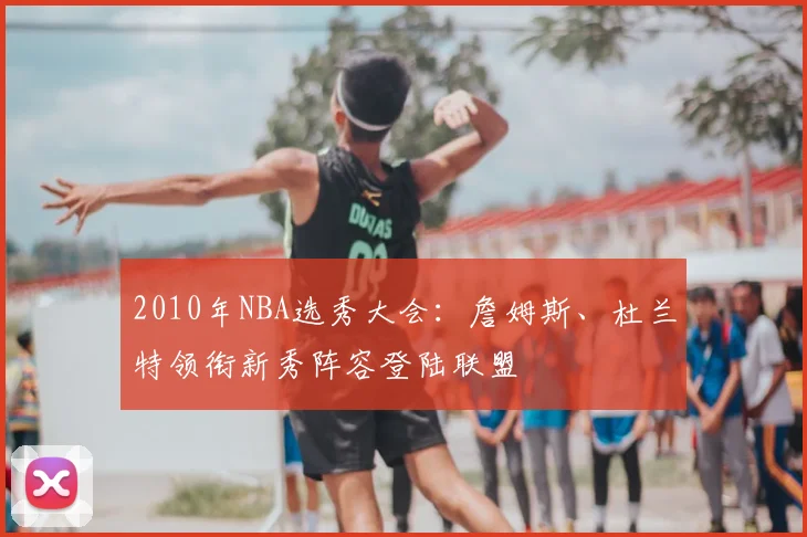 2010年NBA选秀大会：詹姆斯、杜兰特领衔新秀阵容登陆联盟