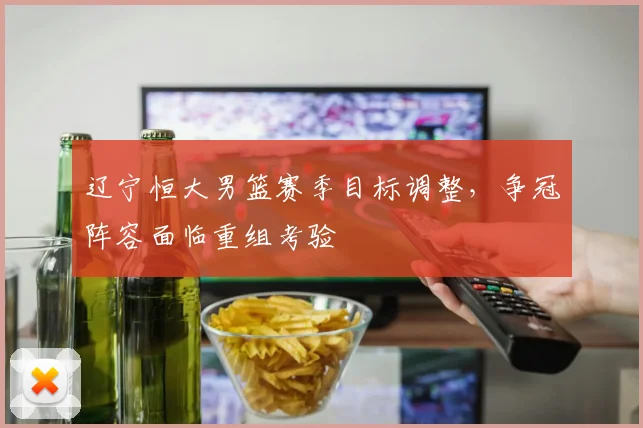 辽宁恒大男篮赛季目标调整,争冠阵容面临重组考验