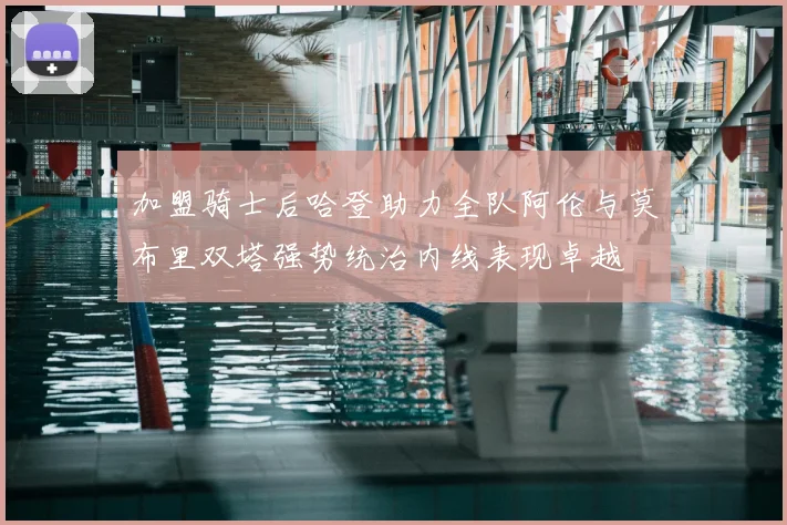 加盟骑士后哈登助力全队阿伦与莫布里双塔强势统治内线表现卓越
