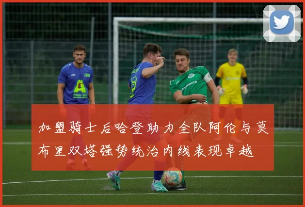 加盟骑士后哈登助力全队阿伦与莫布里双塔强势统治内线表现卓越