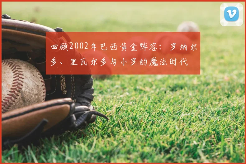 回顾2002年巴西黄金阵容：罗纳尔多、里瓦尔多与小罗的魔法时代
