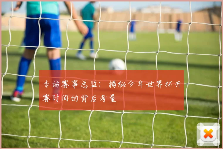 专访赛事总监：揭秘今年世界杯开赛时间的背后考量