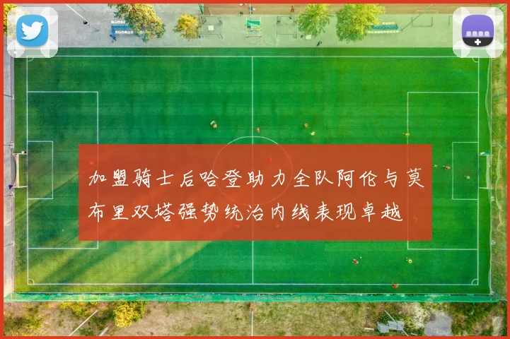 加盟骑士后哈登助力全队阿伦与莫布里双塔强势统治内线表现卓越