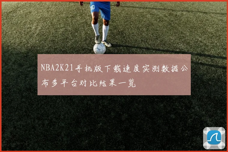 NBA2K21手机版下载速度实测数据公布多平台对比结果一览