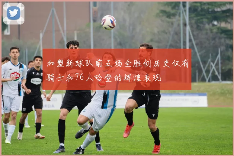 加盟新球队前五场全胜创历史仅有骑士和76人哈登的辉煌表现