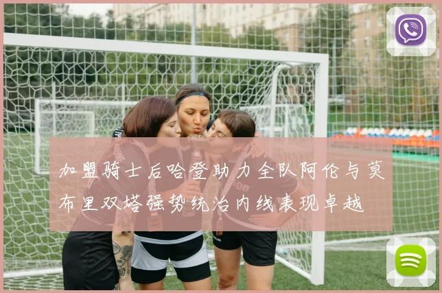 加盟骑士后哈登助力全队阿伦与莫布里双塔强势统治内线表现卓越