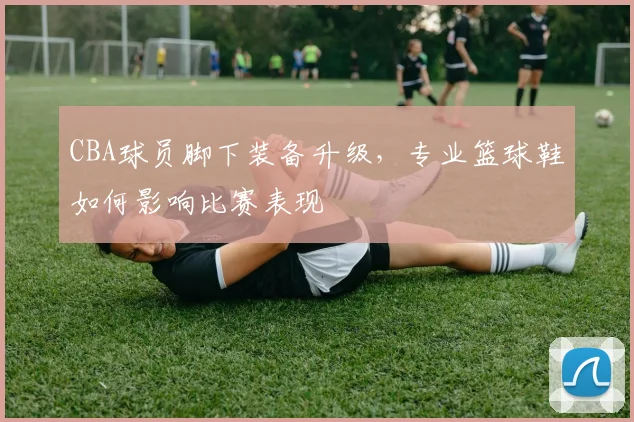 CBA球员脚下装备升级，专业篮球鞋如何影响比赛表现