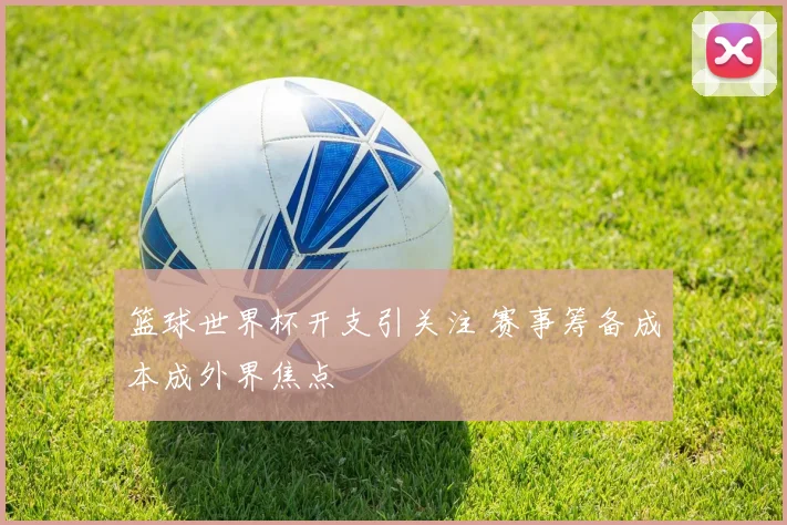 篮球世界杯开支引关注 赛事筹备成本成外界焦点