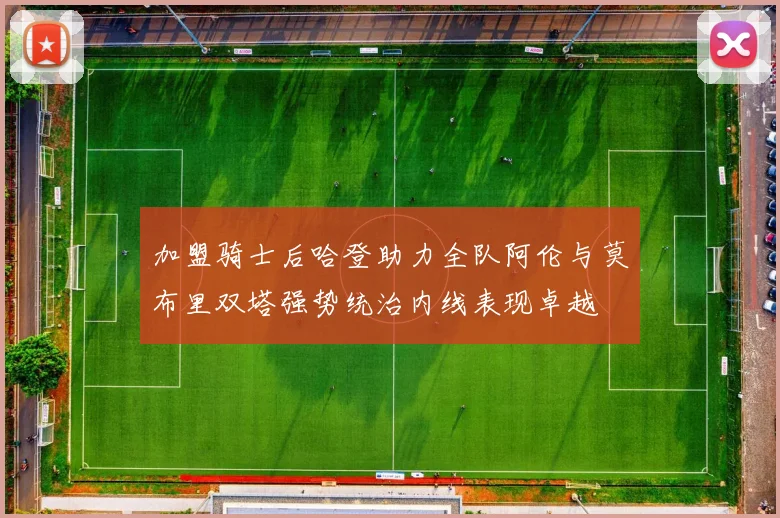 加盟骑士后哈登助力全队阿伦与莫布里双塔强势统治内线表现卓越