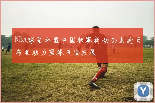 NBA球星加盟中国联赛新动态麦迪马布里助力篮球市场发展