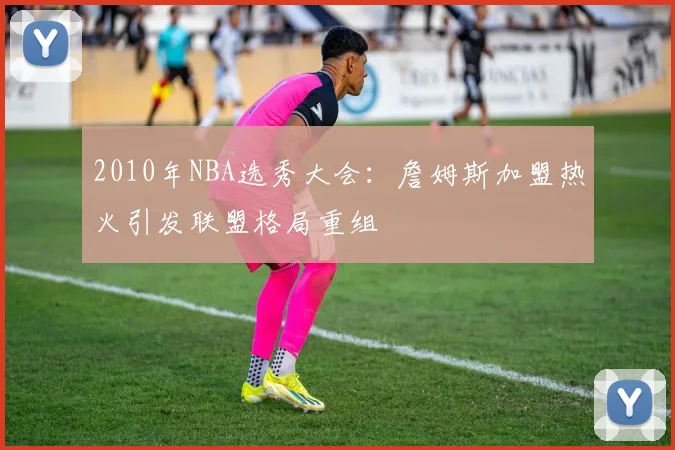 2010年NBA选秀大会:詹姆斯加盟热火引发联盟格局重组