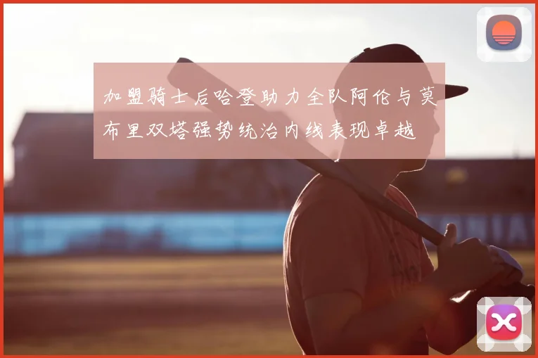 加盟骑士后哈登助力全队阿伦与莫布里双塔强势统治内线表现卓越