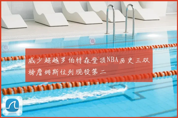 威少超越罗伯特森登顶NBA历史三双榜詹姆斯位列现役第二