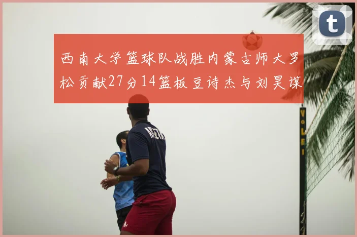 西南大学篮球队战胜内蒙古师大罗松贡献27分14篮板豆诗杰与刘昊谋表现出色